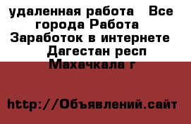 удаленная работа - Все города Работа » Заработок в интернете   . Дагестан респ.,Махачкала г.